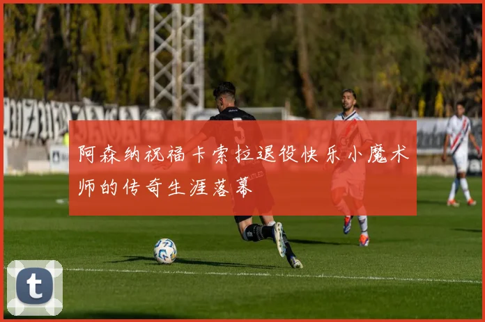 阿森纳祝福卡索拉退役快乐小魔术师的传奇生涯落幕