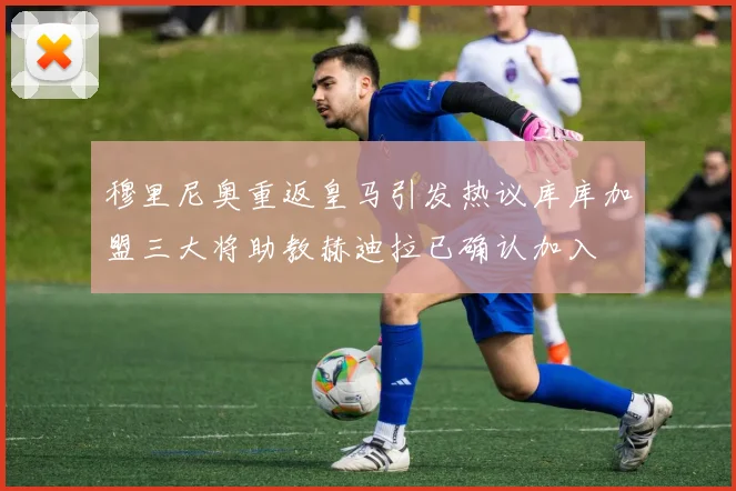穆里尼奥重返皇马引发热议库库加盟三大将助教赫迪拉已确认加入
