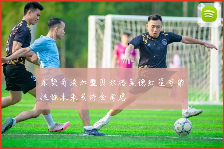 东契奇谈加盟贝尔格莱德红星可能性称未来或许会考虑