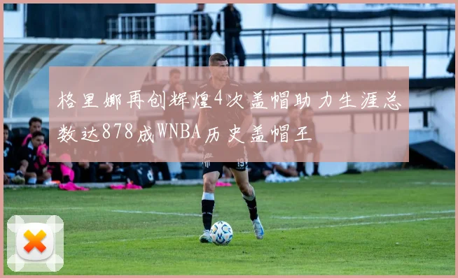 格里娜再创辉煌4次盖帽助力生涯总数达878成WNBA历史盖帽王