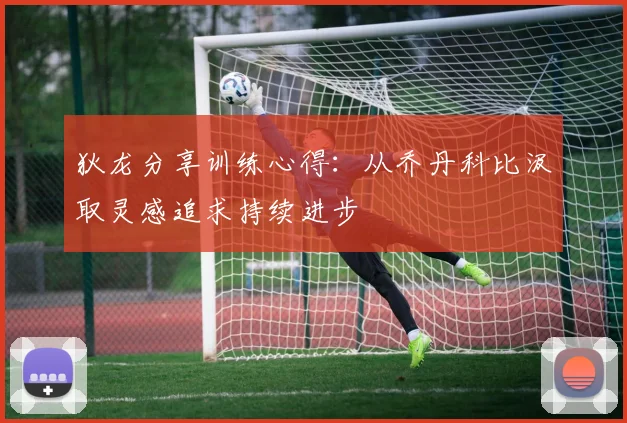 狄龙分享训练心得:从乔丹科比汲取灵感追求持续进步
