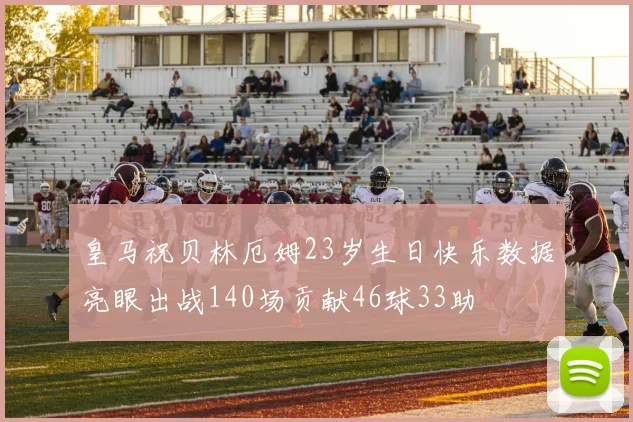 皇马祝贝林厄姆23岁生日快乐数据亮眼出战140场贡献46球33助