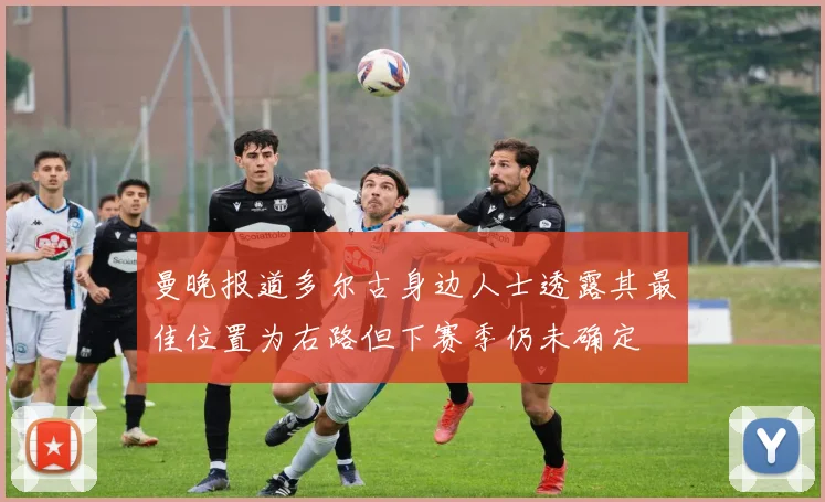 曼晚报道多尔古身边人士透露其最佳位置为右路但下赛季仍未确定