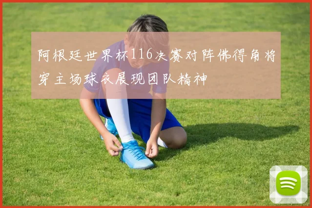 阿根廷世界杯116决赛对阵佛得角将穿主场球衣展现团队精神