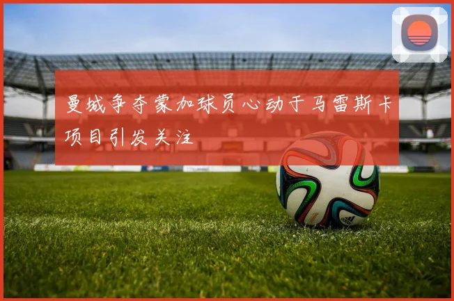 曼城争夺蒙加球员心动于马雷斯卡项目引发关注