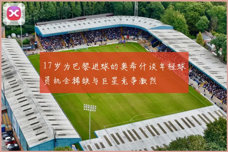 17岁为巴黎进球的奥希什谈年轻球员机会稀缺与巨星竞争激烈