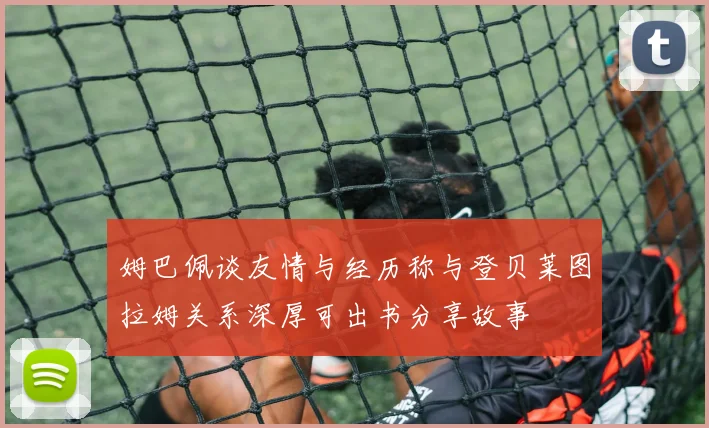 姆巴佩谈友情与经历称与登贝莱图拉姆关系深厚可出书分享故事