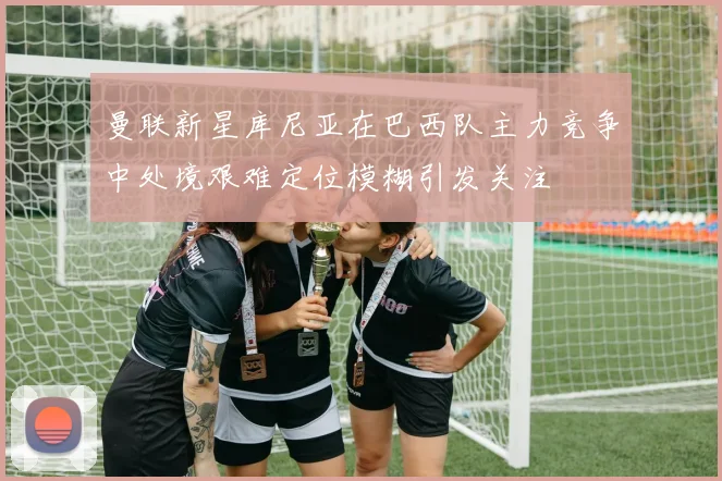 曼联新星库尼亚在巴西队主力竞争中处境艰难定位模糊引发关注