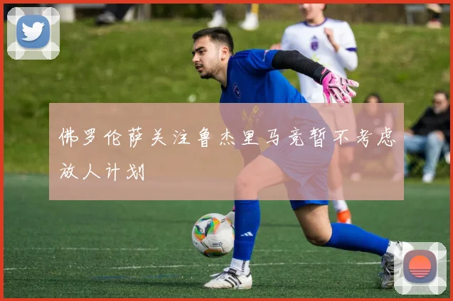 佛罗伦萨关注鲁杰里马竞暂不考虑放人计划