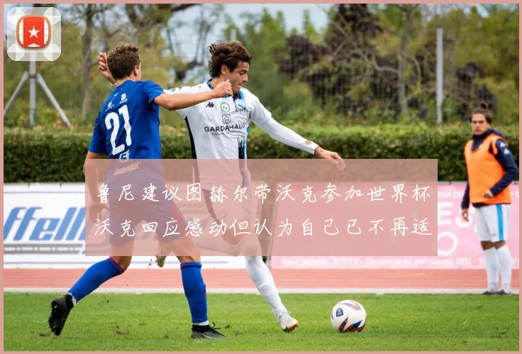 鲁尼建议图赫尔带沃克参加世界杯沃克回应感动但认为自己已不再适合