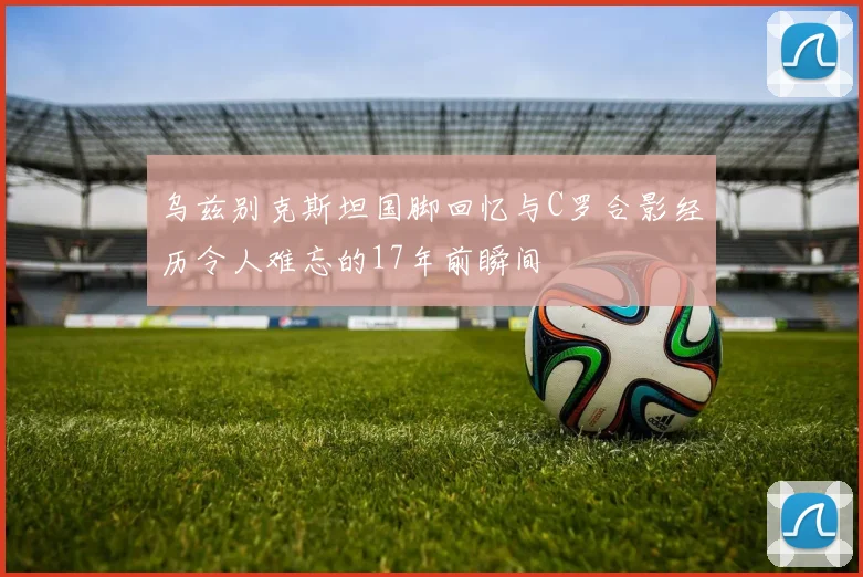 乌兹别克斯坦国脚回忆与C罗合影经历令人难忘的17年前瞬间