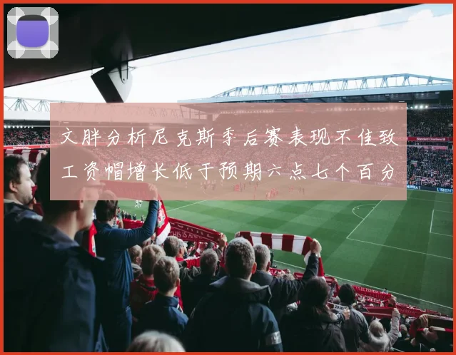 文胖分析尼克斯季后赛表现不佳致工资帽增长低于预期六点七个百分点